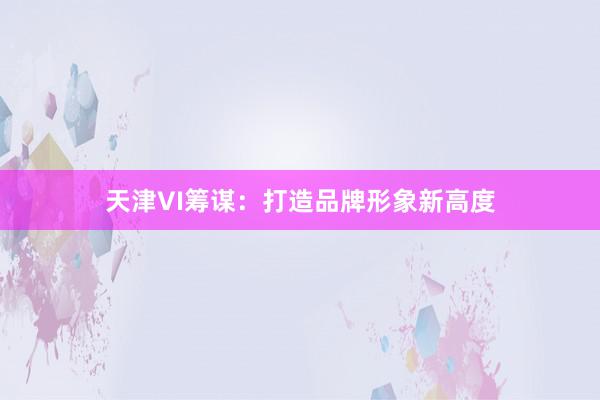 天津VI筹谋：打造品牌形象新高度